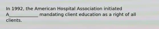 In 1992, the American Hospital Association initiated A_____________ mandating client education as a right of all clients.