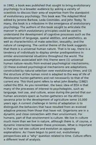 In 1992, a book was published that sought to bring evolutionary psychology to a broader audience by asking a variety of scientists to discuss their area of expertise from the standpoint of evolutionary psychology. This book was The Adapted Mind edited by Jerome Barkow, Leda Cosmides, and John Tooby. To many, the book is a milestone in the emergence of evolutionary psychology. The authors of this book sought to articulate the manner in which evolutionary principles could be used to understand the development of cognitive processes such as the development of language, spatial abilities, and aesthetics, as well as characteristics of mate selection, sexuality, and the nature of caregiving. The central theme of the book suggests that there is a universal human nature. That is to say, there is a tendency of individuals to display similar predispositions in similar environmental situations throughout the world. The assumptions associated with this theme were (1) universal human nature results from evolved psychological mechanisms; (2) these evolved psychological mechanisms are adaptations, constructed by natural selection over evolutionary times; and (3) the structure of the human mind is adapted to the way of life of Pleistocene hunter-gatherers and not necessarily to that of the current era. This third point refers to what John Bowlby (1982) called the EEA. As you remember, the basic idea of EEA is that many of the processes of interest to psychologists, such as language, tool use, and culture, arose during the period that our human ancestors spent as hunter-gatherers on the African savanna prior to the development of agriculture some 10,000 years ago. A current challenge in terms of adaptation is to distinguish the behaviors that have resulted from an evolved adaptive process from those that have not. Organisms are in a dynamic and close connection with their environment. For humans, part of that environment is culture. We live in culture much more than we live in nature, although there is, of course, a dynamic interaction between these processes. What is important is that you not see culture and evolution as opposing explanations. As I have begun to point out, evolutionary perspectives ask a "why" question related to time. Culture offers a different level of analysis.