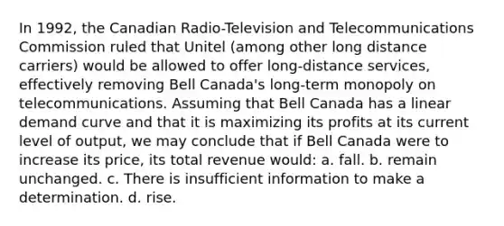 In 1992, the Canadian Radio-Television and Telecommunications Commission ruled that Unitel (among other long distance carriers) would be allowed to offer long-distance services, effectively removing Bell Canada's long-term monopoly on telecommunications. Assuming that Bell Canada has a linear demand curve and that it is maximizing its profits at its current level of output, we may conclude that if Bell Canada were to increase its price, its total revenue would: a. fall. b. remain unchanged. c. There is insufficient information to make a determination. d. rise.