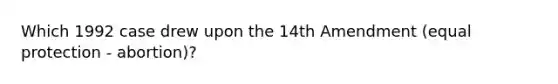 Which 1992 case drew upon the 14th Amendment (equal protection - abortion)?