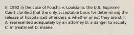 In 1992 in the case of Foucha v. Louisiana, the U.S. Supreme Court clarified that the only acceptable basis for determining the release of hospitalized offenders is whether or not they are still: A. represented adequately by an attorney B. a danger to society C. in treatment D. insane