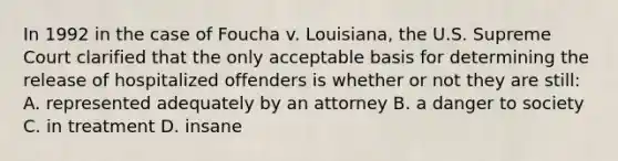 In 1992 in the case of Foucha v. Louisiana, the U.S. Supreme Court clarified that the only acceptable basis for determining the release of hospitalized offenders is whether or not they are still: A. represented adequately by an attorney B. a danger to society C. in treatment D. insane