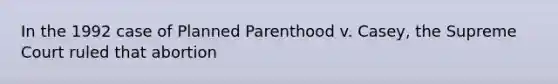 In the 1992 case of Planned Parenthood v. Casey, the Supreme Court ruled that abortion