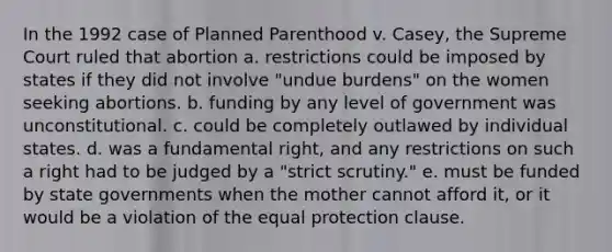 In the 1992 case of Planned Parenthood v. Casey, the Supreme Court ruled that abortion a. restrictions could be imposed by states if they did not involve "undue burdens" on the women seeking abortions. b. funding by any level of government was unconstitutional. c. could be completely outlawed by individual states. d. was a fundamental right, and any restrictions on such a right had to be judged by a "strict scrutiny." e. must be funded by state governments when the mother cannot afford it, or it would be a violation of the equal protection clause.