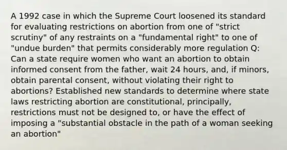 A 1992 case in which the Supreme Court loosened its standard for evaluating restrictions on abortion from one of "strict scrutiny" of any restraints on a "fundamental right" to one of "undue burden" that permits considerably more regulation Q: Can a state require women who want an abortion to obtain informed consent from the father, wait 24 hours, and, if minors, obtain parental consent, without violating their right to abortions? Established new standards to determine where state laws restricting abortion are constitutional, principally, restrictions must not be designed to, or have the effect of imposing a "substantial obstacle in the path of a woman seeking an abortion"