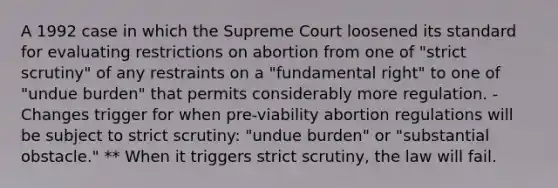 A 1992 case in which the Supreme Court loosened its standard for evaluating restrictions on abortion from one of "strict scrutiny" of any restraints on a "fundamental right" to one of "undue burden" that permits considerably more regulation. - Changes trigger for when pre-viability abortion regulations will be subject to strict scrutiny: "undue burden" or "substantial obstacle." ** When it triggers strict scrutiny, the law will fail.