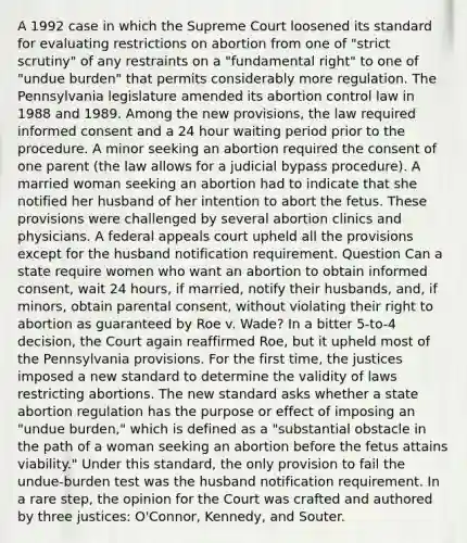 A 1992 case in which the Supreme Court loosened its standard for evaluating restrictions on abortion from one of "strict scrutiny" of any restraints on a "fundamental right" to one of "undue burden" that permits considerably more regulation. The Pennsylvania legislature amended its abortion control law in 1988 and 1989. Among the new provisions, the law required informed consent and a 24 hour waiting period prior to the procedure. A minor seeking an abortion required the consent of one parent (the law allows for a judicial bypass procedure). A married woman seeking an abortion had to indicate that she notified her husband of her intention to abort the fetus. These provisions were challenged by several abortion clinics and physicians. A federal appeals court upheld all the provisions except for the husband notification requirement. Question Can a state require women who want an abortion to obtain informed consent, wait 24 hours, if married, notify their husbands, and, if minors, obtain parental consent, without violating their right to abortion as guaranteed by Roe v. Wade? In a bitter 5-to-4 decision, the Court again reaffirmed Roe, but it upheld most of the Pennsylvania provisions. For the first time, the justices imposed a new standard to determine the validity of laws restricting abortions. The new standard asks whether a state abortion regulation has the purpose or effect of imposing an "undue burden," which is defined as a "substantial obstacle in the path of a woman seeking an abortion before the fetus attains viability." Under this standard, the only provision to fail the undue-burden test was the husband notification requirement. In a rare step, the opinion for the Court was crafted and authored by three justices: O'Connor, Kennedy, and Souter.