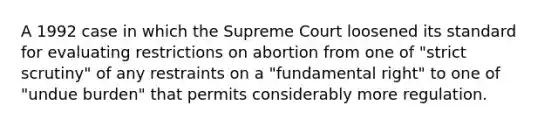 A 1992 case in which the Supreme Court loosened its standard for evaluating restrictions on abortion from one of "strict scrutiny" of any restraints on a "fundamental right" to one of "undue burden" that permits considerably more regulation.