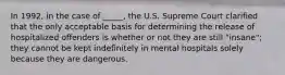 In 1992, in the case of _____, the U.S. Supreme Court clarified that the only acceptable basis for determining the release of hospitalized offenders is whether or not they are still "insane"; they cannot be kept indefinitely in mental hospitals solely because they are dangerous.