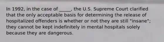 In 1992, in the case of _____, the U.S. Supreme Court clarified that the only acceptable basis for determining the release of hospitalized offenders is whether or not they are still "insane"; they cannot be kept indefinitely in mental hospitals solely because they are dangerous.