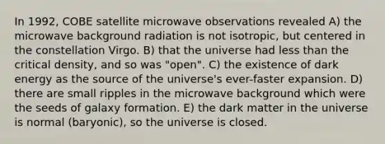 In 1992, COBE satellite microwave observations revealed A) the microwave background radiation is not isotropic, but centered in the constellation Virgo. B) that the universe had less than the critical density, and so was "open". C) the existence of dark energy as the source of the universe's ever-faster expansion. D) there are small ripples in the microwave background which were the seeds of galaxy formation. E) the dark matter in the universe is normal (baryonic), so the universe is closed.