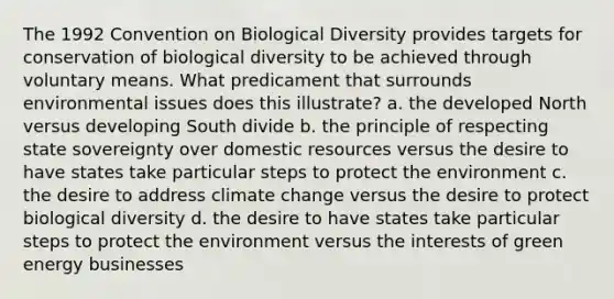 The 1992 <a href='https://www.questionai.com/knowledge/k8PeInwQT2-convention-on-biological-diversity' class='anchor-knowledge'>convention on biological diversity</a> provides targets for conservation of biological diversity to be achieved through voluntary means. What predicament that surrounds environmental issues does this illustrate? a. the developed North versus developing South divide b. the principle of respecting <a href='https://www.questionai.com/knowledge/kkVBumgSpr-state-sovereignty' class='anchor-knowledge'>state sovereignty</a> over domestic resources versus the desire to have states take particular steps to protect the environment c. the desire to address <a href='https://www.questionai.com/knowledge/kGrEVp9XiB-climate-change' class='anchor-knowledge'>climate change</a> versus the desire to protect biological diversity d. the desire to have states take particular steps to protect the environment versus the interests of green energy businesses