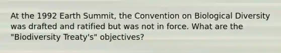 At the 1992 Earth Summit, the Convention on Biological Diversity was drafted and ratified but was not in force. What are the "Biodiversity Treaty's" objectives?