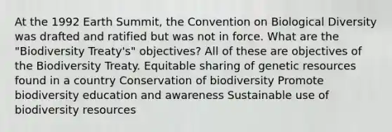 At the 1992 Earth Summit, the Convention on Biological Diversity was drafted and ratified but was not in force. What are the "Biodiversity Treaty's" objectives? All of these are objectives of the Biodiversity Treaty. Equitable sharing of genetic resources found in a country Conservation of biodiversity Promote biodiversity education and awareness Sustainable use of biodiversity resources