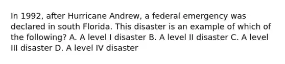 In 1992, after Hurricane Andrew, a federal emergency was declared in south Florida. This disaster is an example of which of the following? A. A level I disaster B. A level II disaster C. A level III disaster D. A level IV disaster