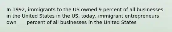 In 1992, immigrants to the US owned 9 percent of all businesses in the United States in the US, today, immigrant entrepreneurs own ___ percent of all businesses in the United States