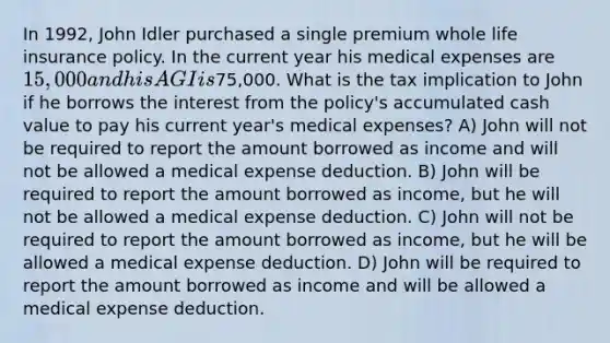 In 1992, John Idler purchased a single premium whole life insurance policy. In the current year his medical expenses are 15,000 and his AGI is75,000. What is the tax implication to John if he borrows the interest from the policy's accumulated cash value to pay his current year's medical expenses? A) John will not be required to report the amount borrowed as income and will not be allowed a medical expense deduction. B) John will be required to report the amount borrowed as income, but he will not be allowed a medical expense deduction. C) John will not be required to report the amount borrowed as income, but he will be allowed a medical expense deduction. D) John will be required to report the amount borrowed as income and will be allowed a medical expense deduction.