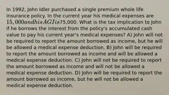 In 1992, John Idler purchased a single premium whole life insurance policy. In the current year his medical expenses are 15,000 and his AGI is75,000. What is the tax implication to John if he borrows the interest from the policy's accumulated cash value to pay his current year's medical expenses? A) John will not be required to report the amount borrowed as income, but he will be allowed a medical expense deduction. B) John will be required to report the amount borrowed as income and will be allowed a medical expense deduction. C) John will not be required to report the amount borrowed as income and will not be allowed a medical expense deduction. D) John will be required to report the amount borrowed as income, but he will not be allowed a medical expense deduction.