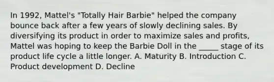 In 1992, Mattel's "Totally Hair Barbie" helped the company bounce back after a few years of slowly declining sales. By diversifying its product in order to maximize sales and profits, Mattel was hoping to keep the Barbie Doll in the _____ stage of its product life cycle a little longer. A. Maturity B. Introduction C. Product development D. Decline