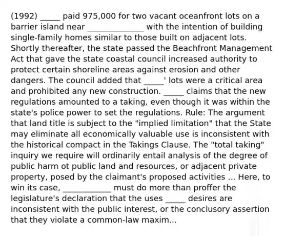 (1992) _____ paid 975,000 for two vacant oceanfront lots on a barrier island near ______________ with the intention of building single-family homes similar to those built on adjacent lots. Shortly thereafter, the state passed the Beachfront Management Act that gave the state coastal council increased authority to protect certain shoreline areas against erosion and other dangers. The council added that _____' lots were a critical area and prohibited any new construction. _____ claims that the new regulations amounted to a taking, even though it was within the state's police power to set the regulations. Rule: The argument that land title is subject to the "implied limitation" that the State may eliminate all economically valuable use is inconsistent with the historical compact in the Takings Clause. The "total taking" inquiry we require will ordinarily entail analysis of the degree of public harm ot public land and resources, or adjacent private property, posed by the claimant's proposed activities ... Here, to win its case, ____________ must do more than proffer the legislature's declaration that the uses _____ desires are inconsistent with the public interest, or the conclusory assertion that they violate a common-law maxim...