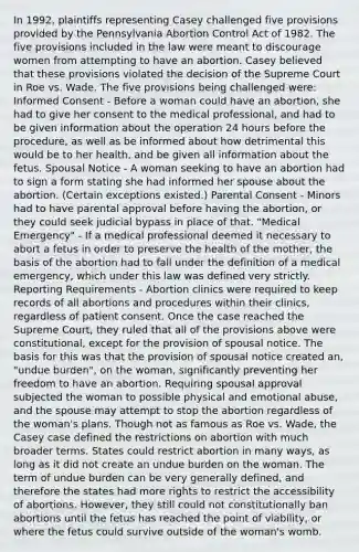 In 1992, plaintiffs representing Casey challenged five provisions provided by the Pennsylvania Abortion Control Act of 1982. The five provisions included in the law were meant to discourage women from attempting to have an abortion. Casey believed that these provisions violated the decision of the Supreme Court in Roe vs. Wade. The five provisions being challenged were: Informed Consent - Before a woman could have an abortion, she had to give her consent to the medical professional, and had to be given information about the operation 24 hours before the procedure, as well as be informed about how detrimental this would be to her health, and be given all information about the fetus. Spousal Notice - A woman seeking to have an abortion had to sign a form stating she had informed her spouse about the abortion. (Certain exceptions existed.) Parental Consent - Minors had to have parental approval before having the abortion, or they could seek judicial bypass in place of that. "Medical Emergency" - If a medical professional deemed it necessary to abort a fetus in order to preserve the health of the mother, the basis of the abortion had to fall under the definition of a medical emergency, which under this law was defined very strictly. Reporting Requirements - Abortion clinics were required to keep records of all abortions and procedures within their clinics, regardless of patient consent. Once the case reached the Supreme Court, they ruled that all of the provisions above were constitutional, except for the provision of spousal notice. The basis for this was that the provision of spousal notice created an, "undue burden", on the woman, significantly preventing her freedom to have an abortion. Requiring spousal approval subjected the woman to possible physical and emotional abuse, and the spouse may attempt to stop the abortion regardless of the woman's plans. Though not as famous as Roe vs. Wade, the Casey case defined the restrictions on abortion with much broader terms. States could restrict abortion in many ways, as long as it did not create an undue burden on the woman. The term of undue burden can be very generally defined, and therefore the states had more rights to restrict the accessibility of abortions. However, they still could not constitutionally ban abortions until the fetus has reached the point of viability, or where the fetus could survive outside of the woman's womb.