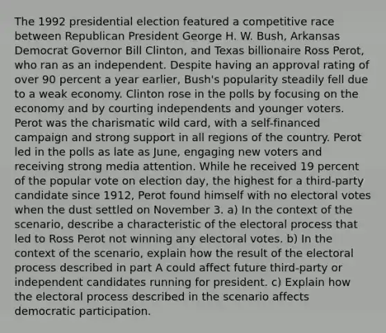 The 1992 presidential election featured a competitive race between Republican President George H. W. Bush, Arkansas Democrat Governor Bill Clinton, and Texas billionaire Ross Perot, who ran as an independent. Despite having an approval rating of over 90 percent a year earlier, Bush's popularity steadily fell due to a weak economy. Clinton rose in the polls by focusing on the economy and by courting independents and younger voters. Perot was the charismatic wild card, with a self-financed campaign and strong support in all regions of the country. Perot led in the polls as late as June, engaging new voters and receiving strong media attention. While he received 19 percent of the popular vote on election day, the highest for a third-party candidate since 1912, Perot found himself with no electoral votes when the dust settled on November 3. a) In the context of the scenario, describe a characteristic of the electoral process that led to Ross Perot not winning any electoral votes. b) In the context of the scenario, explain how the result of the electoral process described in part A could affect future third-party or independent candidates running for president. c) Explain how the electoral process described in the scenario affects democratic participation.