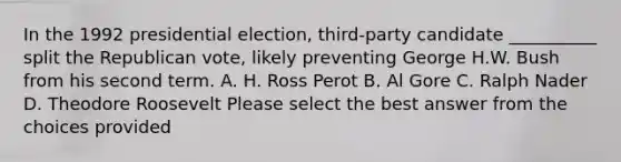 In the 1992 presidential election, third-party candidate __________ split the Republican vote, likely preventing George H.W. Bush from his second term. A. H. Ross Perot B. Al Gore C. Ralph Nader D. Theodore Roosevelt Please select the best answer from the choices provided