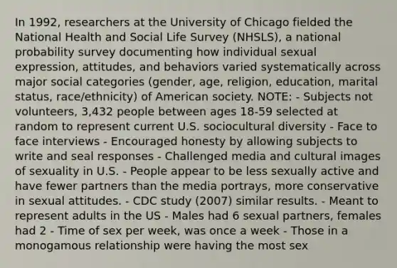 In 1992, researchers at the University of Chicago fielded the National Health and Social Life Survey (NHSLS), a national probability survey documenting how individual sexual expression, attitudes, and behaviors varied systematically across major social categories (gender, age, religion, education, marital status, race/ethnicity) of American society. NOTE: - Subjects not volunteers, 3,432 people between ages 18-59 selected at random to represent current U.S. sociocultural diversity - Face to face interviews - Encouraged honesty by allowing subjects to write and seal responses - Challenged media and cultural images of sexuality in U.S. - People appear to be less sexually active and have fewer partners than the media portrays, more conservative in sexual attitudes. - CDC study (2007) similar results. - Meant to represent adults in the US - Males had 6 sexual partners, females had 2 - Time of sex per week, was once a week - Those in a monogamous relationship were having the most sex