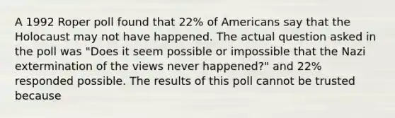 A 1992 Roper poll found that 22% of Americans say that the Holocaust may not have happened. The actual question asked in the poll was "Does it seem possible or impossible that the Nazi extermination of the views never happened?" and 22% responded possible. The results of this poll cannot be trusted because