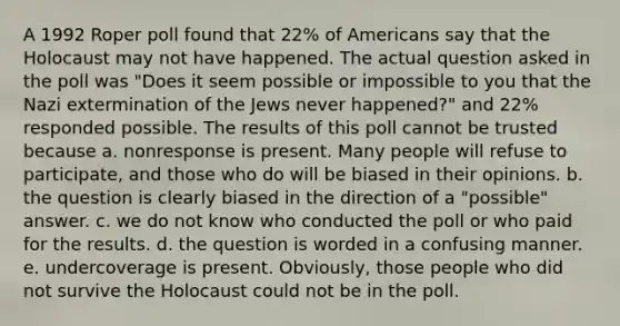 A 1992 Roper poll found that 22% of Americans say that the Holocaust may not have happened. The actual question asked in the poll was "Does it seem possible or impossible to you that the Nazi extermination of the Jews never happened?" and 22% responded possible. The results of this poll cannot be trusted because a. nonresponse is present. Many people will refuse to participate, and those who do will be biased in their opinions. b. the question is clearly biased in the direction of a "possible" answer. c. we do not know who conducted the poll or who paid for the results. d. the question is worded in a confusing manner. e. undercoverage is present. Obviously, those people who did not survive the Holocaust could not be in the poll.