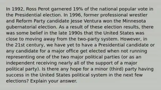 In 1992, Ross Perot garnered 19% of the national popular vote in the Presidential election. In 1996, former professional wrestler and Reform Party candidate Jesse Ventura won the Minnesota gubernatorial election. As a result of these election results, there was some belief in the late 1990s that the United States was close to moving away from the two-party system. However, in the 21st century, we have yet to have a Presidential candidate or any candidate for a major office get elected when not running representing one of the two major <a href='https://www.questionai.com/knowledge/kKK5AHcKHQ-political-parties' class='anchor-knowledge'>political parties</a> (or as an independent receiving nearly all of the support of a major political party). Is there any hope for a minor (third) party having success in the United States political system in the next few elections? Explain your answer.