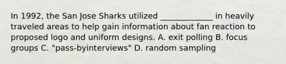 In 1992, the San Jose Sharks utilized _____________ in heavily traveled areas to help gain information about fan reaction to proposed logo and uniform designs. A. exit polling B. focus groups C. "pass-byinterviews" D. random sampling