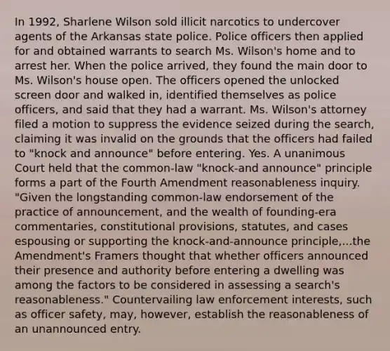 In 1992, Sharlene Wilson sold illicit narcotics to undercover agents of the Arkansas state police. Police officers then applied for and obtained warrants to search Ms. Wilson's home and to arrest her. When the police arrived, they found the main door to Ms. Wilson's house open. The officers opened the unlocked screen door and walked in, identified themselves as police officers, and said that they had a warrant. Ms. Wilson's attorney filed a motion to suppress the evidence seized during the search, claiming it was invalid on the grounds that the officers had failed to "knock and announce" before entering. Yes. A unanimous Court held that the common-law "knock-and announce" principle forms a part of the Fourth Amendment reasonableness inquiry. "Given the longstanding common-law endorsement of the practice of announcement, and the wealth of founding-era commentaries, constitutional provisions, statutes, and cases espousing or supporting the knock-and-announce principle,...the Amendment's Framers thought that whether officers announced their presence and authority before entering a dwelling was among the factors to be considered in assessing a search's reasonableness." Countervailing law enforcement interests, such as officer safety, may, however, establish the reasonableness of an unannounced entry.