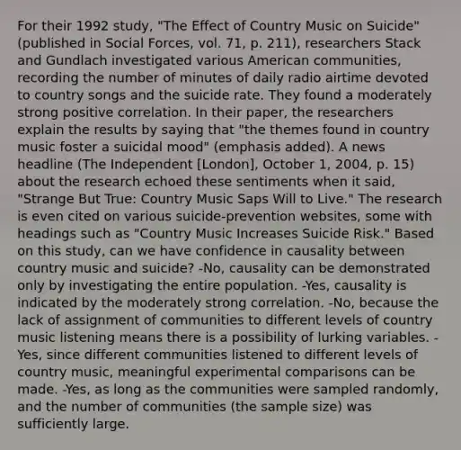 For their 1992 study, "The Effect of Country Music on Suicide" (published in Social Forces, vol. 71, p. 211), researchers Stack and Gundlach investigated various American communities, recording the number of minutes of daily radio airtime devoted to country songs and the suicide rate. They found a moderately strong positive correlation. In their paper, the researchers explain the results by saying that "the themes found in country music foster a suicidal mood" (emphasis added). A news headline (The Independent [London], October 1, 2004, p. 15) about the research echoed these sentiments when it said, "Strange But True: Country Music Saps Will to Live." The research is even cited on various suicide-prevention websites, some with headings such as "Country Music Increases Suicide Risk." Based on this study, can we have confidence in causality between country music and suicide? -No, causality can be demonstrated only by investigating the entire population. -Yes, causality is indicated by the moderately strong correlation. -No, because the lack of assignment of communities to different levels of country music listening means there is a possibility of lurking variables. -Yes, since different communities listened to different levels of country music, meaningful experimental comparisons can be made. -Yes, as long as the communities were sampled randomly, and the number of communities (the sample size) was sufficiently large.