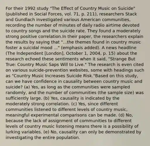 For their 1992 study "The Effect of Country Music on Suicide" (published in Social Forces, vol. 71, p. 211), researchers Stack and Gundlach investigated various American communities, recording the number of minutes of daily radio airtime devoted to country songs and the suicide rate. They found a moderately strong positive correlation.In their paper, the researchers explain the results by saying that "...the themes found in country music foster a suicidal mood ..." (emphasis added). A news headline (The Independent [London], October 1, 2004, p. 15) about the research echoed these sentiments when it said, "Strange But True: Country Music Saps Will to Live." The research is even cited on various suicide-prevention websites, some with headings such as "Country Music Increases Suicide Risk."Based on this study, can we have confidence in causality between country music and suicide? (a) Yes, as long as the communities were sampled randomly, and the number of communities (the sample size) was sufficiently large. (b) Yes, causality is indicated by the moderately strong correlation. (c) Yes, since different communities listened to different levels of country music, meaningful experimental comparisons can be made. (d) No, because the lack of assignment of communities to different levels of country music listening means there is a possibility of lurking variables. (e) No, causality can only be demonstrated by investigating the entire population.