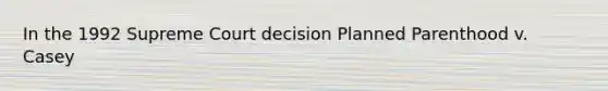 In the 1992 Supreme Court decision Planned Parenthood v. Casey