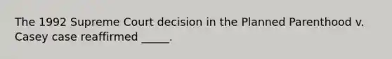 The 1992 Supreme Court decision in the Planned Parenthood v. Casey case reaffirmed _____.