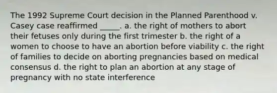 The 1992 Supreme Court decision in the Planned Parenthood v. Casey case reaffirmed _____. a. the right of mothers to abort their fetuses only during the first trimester b. the right of a women to choose to have an abortion before viability c. the right of families to decide on aborting pregnancies based on medical consensus d. the right to plan an abortion at any stage of pregnancy with no state interference