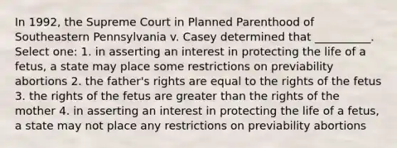 In 1992, the Supreme Court in Planned Parenthood of Southeastern Pennsylvania v. Casey determined that __________. Select one: 1. in asserting an interest in protecting the life of a fetus, a state may place some restrictions on previability abortions 2. the father's rights are equal to the rights of the fetus 3. the rights of the fetus are greater than the rights of the mother 4. in asserting an interest in protecting the life of a fetus, a state may not place any restrictions on previability abortions