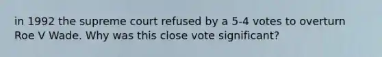 in 1992 the supreme court refused by a 5-4 votes to overturn Roe V Wade. Why was this close vote significant?