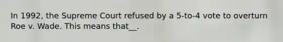 In 1992, the Supreme Court refused by a 5-to-4 vote to overturn Roe v. Wade. This means that__.
