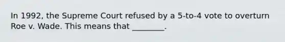 In 1992, the Supreme Court refused by a 5-to-4 vote to overturn Roe v. Wade. This means that ________.