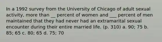 In a 1992 survey from the University of Chicago of adult sexual activity, more than __ percent of women and ___ percent of men maintained that they had never had an extramarital sexual encounter during their entire married life. (p. 310) a. 90; 75 b. 85; 65 c. 80; 65 d. 75; 70