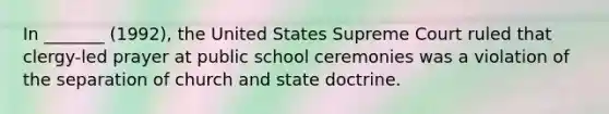 In _______ (1992), the United States Supreme Court ruled that clergy-led prayer at public school ceremonies was a violation of the separation of church and state doctrine.