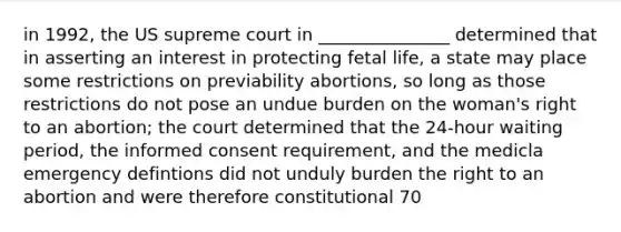 in 1992, the US supreme court in _______________ determined that in asserting an interest in protecting fetal life, a state may place some restrictions on previability abortions, so long as those restrictions do not pose an undue burden on the woman's right to an abortion; the court determined that the 24-hour waiting period, the informed consent requirement, and the medicla emergency defintions did not unduly burden the right to an abortion and were therefore constitutional 70