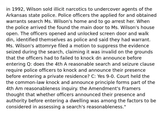 in 1992, Wilson sold illicit narcotics to undercover agents of the Arkansas state police. Police officers the applied for and obtained warrants search Ms. Wilson's home and to go arrest her. When the police arrived the found the main door to Ms. Wilson's house open. The officers opened and unlocked screen door and walk din, identified themselves as police and said they had warrant. Ms. Wilson's attomrye filed a motion to suppress the evidence seized during the search, claiming it was invalid on the grounds that the officers had to failed to knock dn announce before entering Q: does the 4th A reasonable search and seizure clause require police officers to knock and announce their presence before entering a private residence? C: Yes 9-0. Court held the the common-law knock and announce principle forms part of the 4th Am reasonableness inquiry. the Amendment's Framers thought that whether officers announced their presence and authority before entering a dwelling was among the factors to be considered in assessing a search's reasonableness."