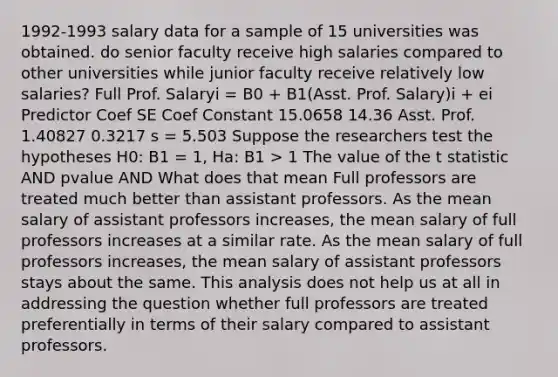 1992-1993 salary data for a sample of 15 universities was obtained. do senior faculty receive high salaries compared to other universities while junior faculty receive relatively low salaries? Full Prof. Salaryi = B0 + B1(Asst. Prof. Salary)i + ei Predictor Coef SE Coef Constant 15.0658 14.36 Asst. Prof. 1.40827 0.3217 s = 5.503 Suppose the researchers test the hypotheses H0: B1 = 1, Ha: B1 > 1 The value of the t statistic AND pvalue AND What does that mean Full professors are treated much better than assistant professors. As the mean salary of assistant professors increases, the mean salary of full professors increases at a similar rate. As the mean salary of full professors increases, the mean salary of assistant professors stays about the same. This analysis does not help us at all in addressing the question whether full professors are treated preferentially in terms of their salary compared to assistant professors.