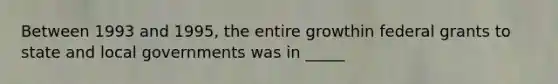 Between 1993 and 1995, the entire growthin federal grants to state and local governments was in _____