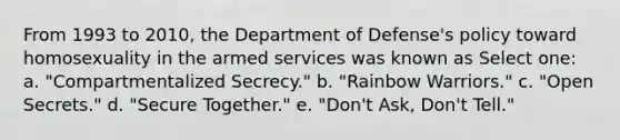 From 1993 to 2010, the Department of Defense's policy toward homosexuality in the armed services was known as Select one: a. "Compartmentalized Secrecy." b. "Rainbow Warriors." c. "Open Secrets." d. "Secure Together." e. "Don't Ask, Don't Tell."