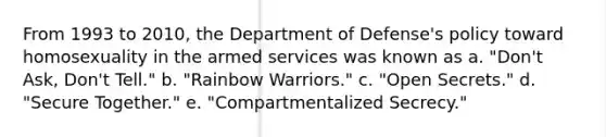 From 1993 to 2010, the Department of Defense's policy toward homosexuality in the armed services was known as a. "Don't Ask, Don't Tell." b. "Rainbow Warriors." c. "Open Secrets." d. "Secure Together." e. "Compartmentalized Secrecy."